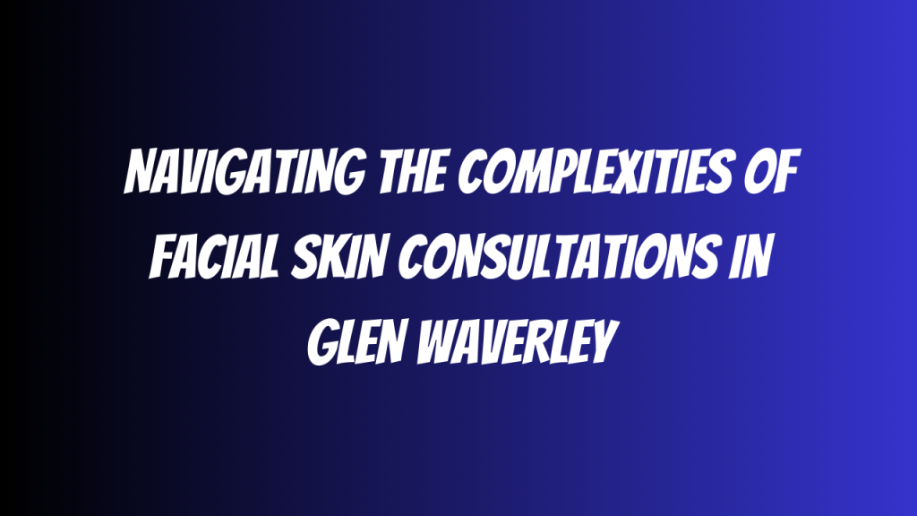 Navigating the Complexities of Facial Skin Consultations in Glen Waverley
