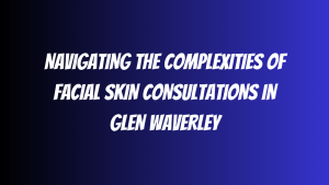Navigating the Complexities of Facial Skin Consultations in Glen Waverley