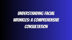 Understanding Facial Wrinkles A Comprehensive Consultation