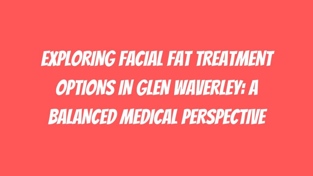 Exploring Facial Fat Treatment Options in Glen Waverley A Balanced Medical Perspective