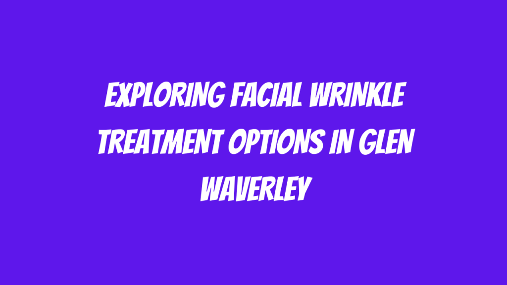 Exploring Facial Wrinkle Treatment Options in Glen Waverley